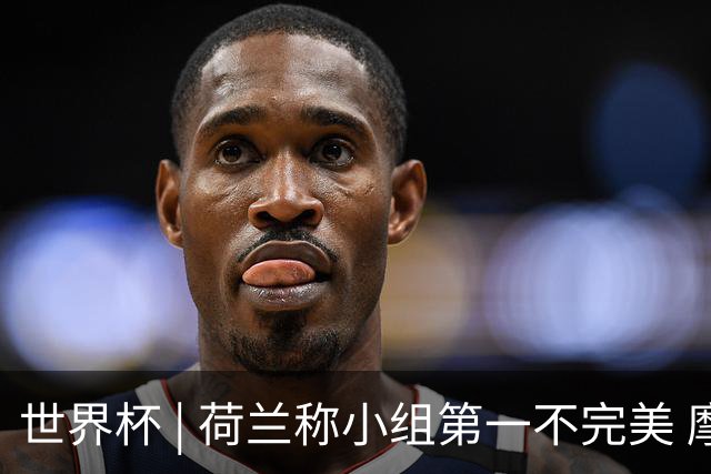 世界杯 | 荷兰称小组第一不完美 摩洛哥是“硬茬”