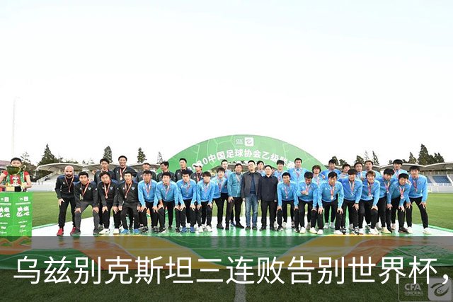 乌兹别克斯坦三连败告别世界杯，卡纳瓦罗大概率继续执教，9至10月或将来华与国足热身