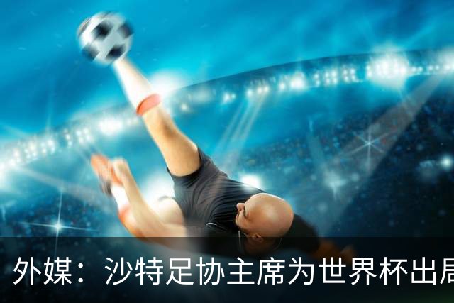 外媒：沙特足协主席为世界杯出局担责辞职 足协不会因此出现真空