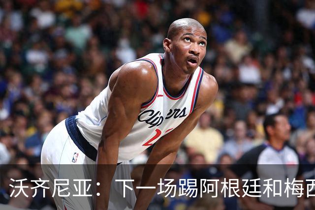 沃齐尼亚：下一场踢阿根廷和梅西是终极荣耀，出线那一刻我乐疯了