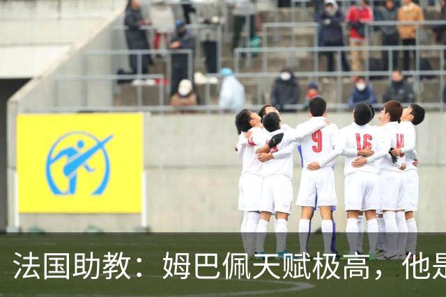 法国助教：姆巴佩天赋极高，他是我们无可替代的领袖球员